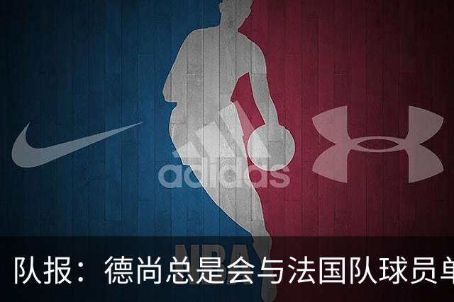 队报：德尚总是会与法国队球员单独谈话，向球员解释自己的决定